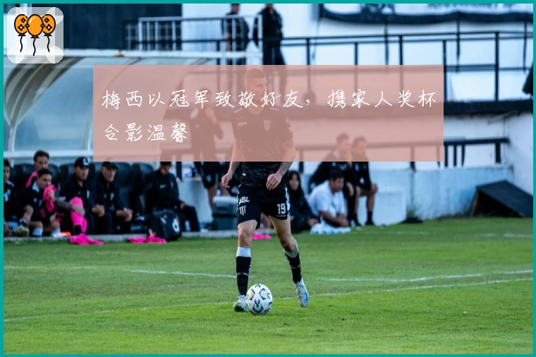 梅西以冠军致敬好友，携家人奖杯合影温馨