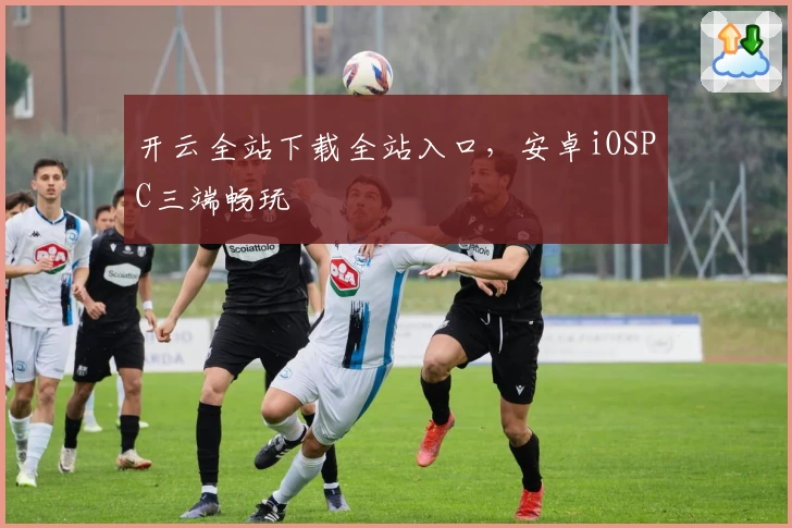 开云全站下载全站入口，安卓iOSPC三端畅玩