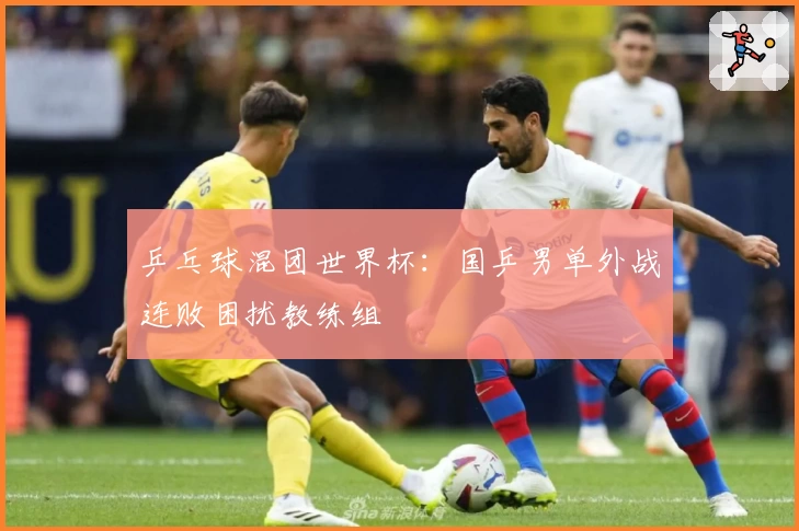 乒乓球混团世界杯：国乒男单外战连败困扰教练组