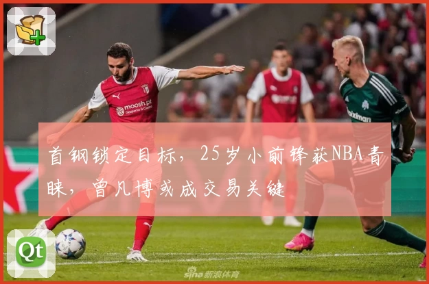 首钢锁定目标,25岁小前锋获NBA青睐,曾凡博或成交易关键
