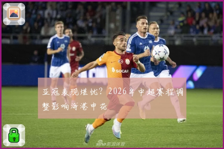 亚冠表现堪忧？2026年中超赛程调整影响海港申花