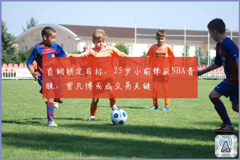 首钢锁定目标，25岁小前锋获NBA青睐，曾凡博或成交易关键
