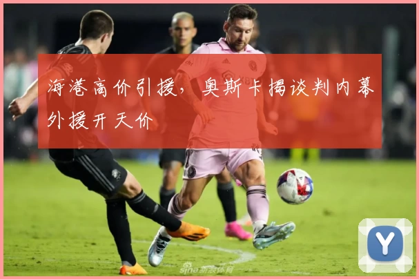 海港高价引援,奥斯卡揭谈判内幕外援开天价