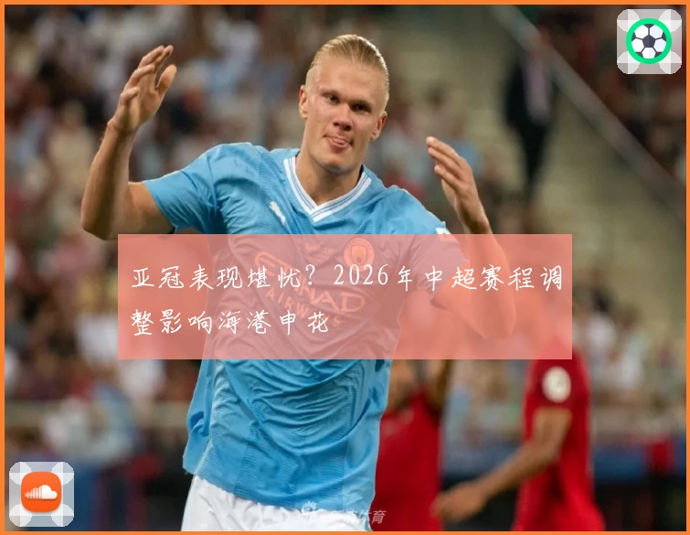 亚冠表现堪忧?2026年中超赛程调整影响海港申花