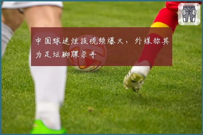 中国球迷炫技视频爆火，外媒称其为足坛脚踝杀手