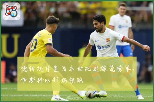 德转统计皇马本世纪进球荒榜单，伊斯科以41场领跑