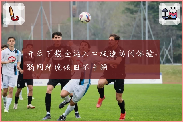 开云下载全站入口极速访问体验，弱网环境依旧不卡顿