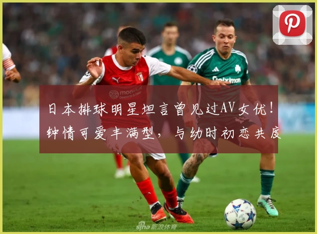 日本排球明星坦言曾见过AV女优！钟情可爱丰满型，与幼时初恋共度晚餐