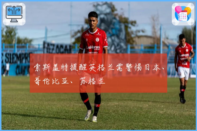 索斯盖特提醒英格兰需警惕日本、哥伦比亚、苏格兰