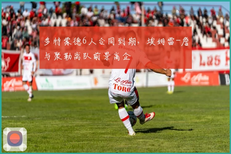 多特蒙德6人合同到期，埃姆雷-詹与聚勒离队前景高企