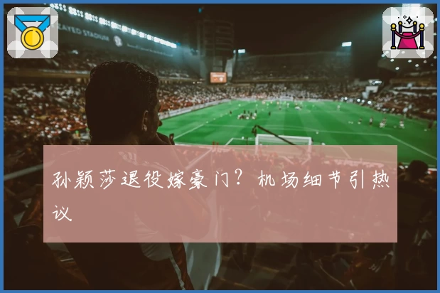 孙颖莎退役嫁豪门？机场细节引热议